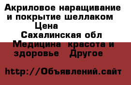 Акриловое наращивание и покрытие шеллаком › Цена ­ 1 000 - Сахалинская обл. Медицина, красота и здоровье » Другое   